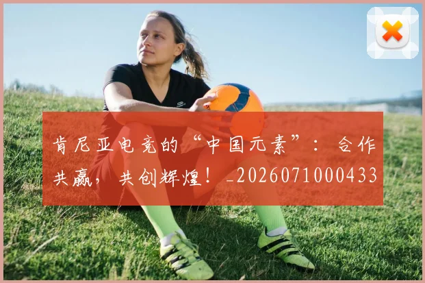 肯尼亚电竞的“中国元素”:合作共赢,共创辉煌!_20260710004330