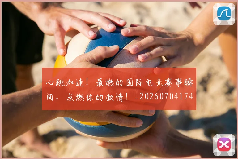 心跳加速！最燃的国际电竞赛事瞬间，点燃你的激情！_20260704174114_20260722163806