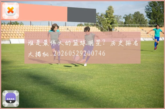 谁是最伟大的篮球明星?历史排名大揭秘_20260529200746