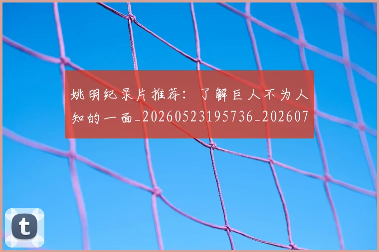 姚明纪录片推荐:了解巨人不为人知的一面_20260523195736_20260703232938_20260720192210