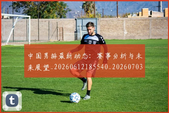 中国男排最新动态:赛事分析与未来展望_20260612185540_20260703203259