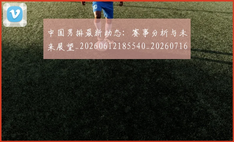 中国男排最新动态:赛事分析与未来展望_20260612185540_20260716183845