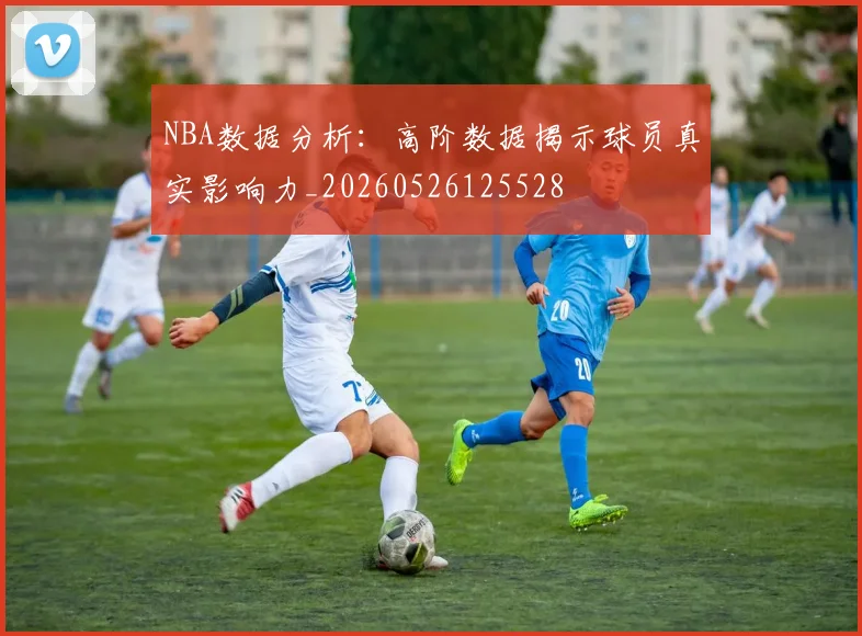 NBA数据分析：高阶数据揭示球员真实影响力_20260526125528