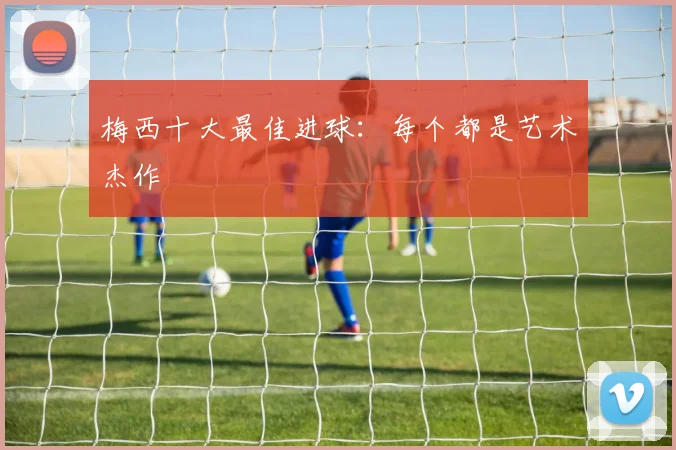 梅西十大最佳进球：每个都是艺术杰作