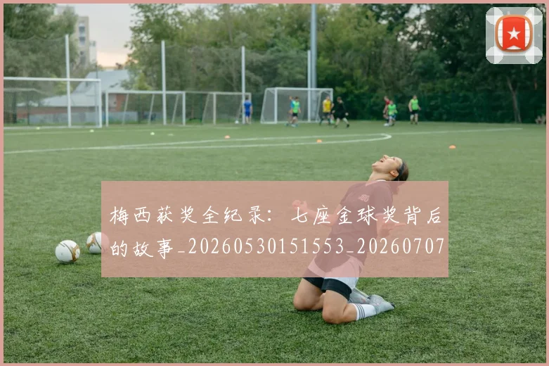 梅西获奖全纪录:七座金球奖背后的故事_20260530151553_20260707145242_20260731182401