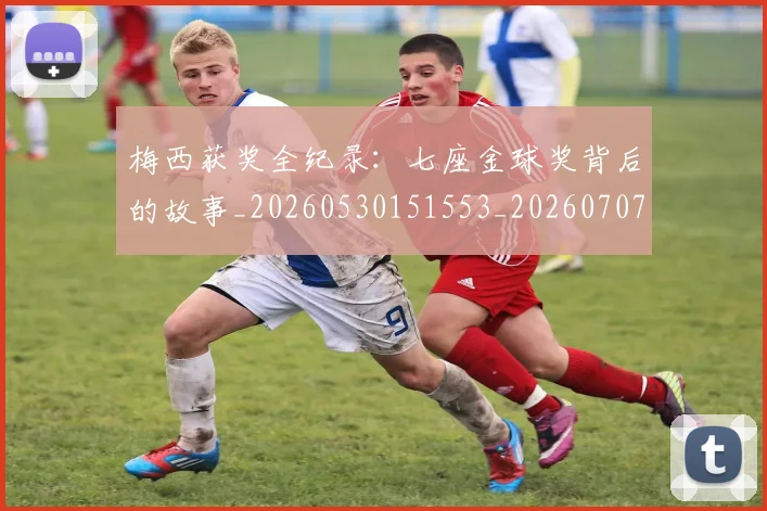 梅西获奖全纪录:七座金球奖背后的故事_20260530151553_20260707145242_20260731182401